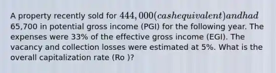 A property recently sold for 444,000 (cash equivalent) and had65,700 in potential gross income (PGI) for the following year. The expenses were 33% of the effective gross income (EGI). The vacancy and collection losses were estimated at 5%. What is the overall capitalization rate (Ro )?