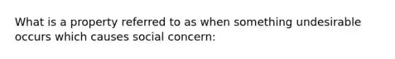 What is a property referred to as when something undesirable occurs which causes social concern: