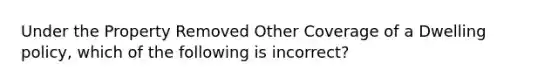 Under the Property Removed Other Coverage of a Dwelling policy, which of the following is incorrect?