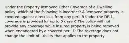 Under the Property Removed Other Coverage of a Dwelling policy, which of the following is incorrect? A Removed property is covered against direct loss from any peril B Under the DP-1, coverage is provided for up to 5 days C The policy will not provide any coverage while insured property is being removed when endangered by a covered peril D The coverage does not change the limit of liability that applies to the property