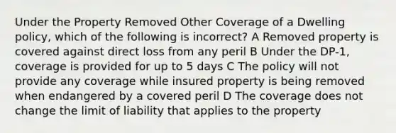 Under the Property Removed Other Coverage of a Dwelling policy, which of the following is incorrect? A Removed property is covered against direct loss from any peril B Under the DP-1, coverage is provided for up to 5 days C The policy will not provide any coverage while insured property is being removed when endangered by a covered peril D The coverage does not change the limit of liability that applies to the property