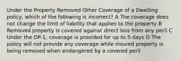 Under the Property Removed Other Coverage of a Dwelling policy, which of the following is incorrect? A The coverage does not change the limit of liability that applies to the property B Removed property is covered against direct loss from any peril C Under the DP-1, coverage is provided for up to 5 days D The policy will not provide any coverage while insured property is being removed when endangered by a covered peril