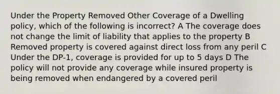 Under the Property Removed Other Coverage of a Dwelling policy, which of the following is incorrect? A The coverage does not change the limit of liability that applies to the property B Removed property is covered against direct loss from any peril C Under the DP-1, coverage is provided for up to 5 days D The policy will not provide any coverage while insured property is being removed when endangered by a covered peril