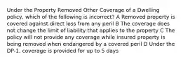 Under the Property Removed Other Coverage of a Dwelling policy, which of the following is incorrect? A Removed property is covered against direct loss from any peril B The coverage does not change the limit of liability that applies to the property C The policy will not provide any coverage while insured property is being removed when endangered by a covered peril D Under the DP-1, coverage is provided for up to 5 days