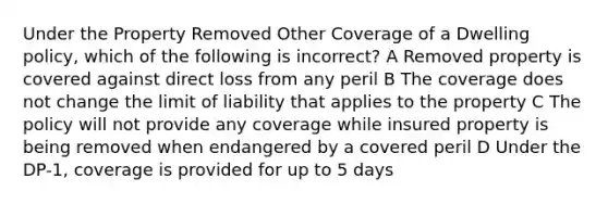 Under the Property Removed Other Coverage of a Dwelling policy, which of the following is incorrect? A Removed property is covered against direct loss from any peril B The coverage does not change the limit of liability that applies to the property C The policy will not provide any coverage while insured property is being removed when endangered by a covered peril D Under the DP-1, coverage is provided for up to 5 days