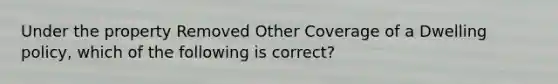 Under the property Removed Other Coverage of a Dwelling policy, which of the following is correct?