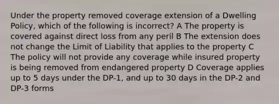 Under the property removed coverage extension of a Dwelling Policy, which of the following is incorrect? A The property is covered against direct loss from any peril B The extension does not change the Limit of Liability that applies to the property C The policy will not provide any coverage while insured property is being removed from endangered property D Coverage applies up to 5 days under the DP-1, and up to 30 days in the DP-2 and DP-3 forms