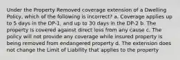 Under the Property Removed coverage extension of a Dwelling Policy, which of the following is incorrect? a. Coverage applies up to 5 days in the DP-1, and up to 30 days in the DP-2 b. The property is covered against direct loss from any cause c. The policy will not provide any coverage while insured property is being removed from endangered property d. The extension does not change the Limit of Liability that applies to the property