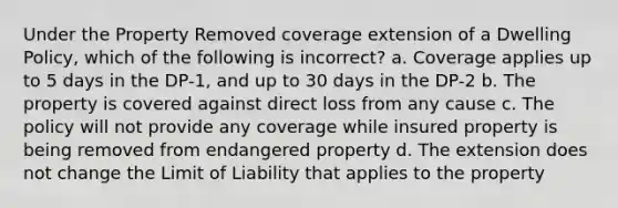 Under the Property Removed coverage extension of a Dwelling Policy, which of the following is incorrect? a. Coverage applies up to 5 days in the DP-1, and up to 30 days in the DP-2 b. The property is covered against direct loss from any cause c. The policy will not provide any coverage while insured property is being removed from endangered property d. The extension does not change the Limit of Liability that applies to the property