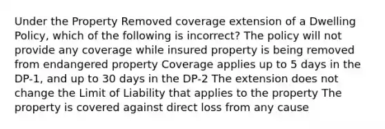 Under the Property Removed coverage extension of a Dwelling Policy, which of the following is incorrect? The policy will not provide any coverage while insured property is being removed from endangered property Coverage applies up to 5 days in the DP-1, and up to 30 days in the DP-2 The extension does not change the Limit of Liability that applies to the property The property is covered against direct loss from any cause