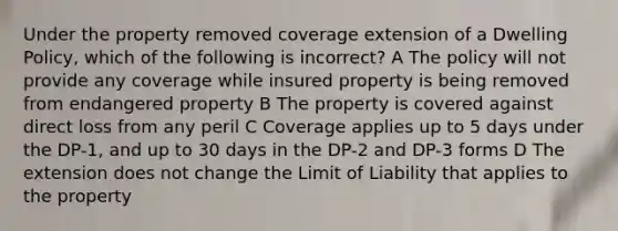 Under the property removed coverage extension of a Dwelling Policy, which of the following is incorrect? A The policy will not provide any coverage while insured property is being removed from endangered property B The property is covered against direct loss from any peril C Coverage applies up to 5 days under the DP-1, and up to 30 days in the DP-2 and DP-3 forms D The extension does not change the Limit of Liability that applies to the property