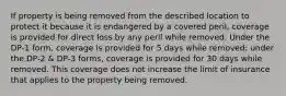 If property is being removed from the described location to protect it because it is endangered by a covered peril, coverage is provided for direct loss by any peril while removed. Under the DP-1 form, coverage is provided for 5 days while removed; under the DP-2 & DP-3 forms, coverage is provided for 30 days while removed. This coverage does not increase the limit of insurance that applies to the property being removed.