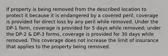 If property is being removed from the described location to protect it because it is endangered by a covered peril, coverage is provided for direct loss by any peril while removed. Under the DP-1 form, coverage is provided for 5 days while removed; under the DP-2 & DP-3 forms, coverage is provided for 30 days while removed. This coverage does not increase the limit of insurance that applies to the property being removed.