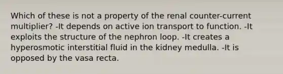 Which of these is not a property of the renal counter-current multiplier? -It depends on active ion transport to function. -It exploits the structure of the nephron loop. -It creates a hyperosmotic interstitial fluid in the kidney medulla. -It is opposed by the vasa recta.