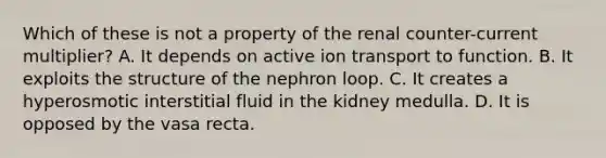 Which of these is not a property of the renal counter-current multiplier? A. It depends on active ion transport to function. B. It exploits the structure of the nephron loop. C. It creates a hyperosmotic interstitial fluid in the kidney medulla. D. It is opposed by the vasa recta.