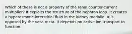 Which of these is not a property of the renal counter-current multiplier? It exploits the structure of the nephron loop. It creates a hyperosmotic interstitial fluid in the kidney medulla. It is opposed by the vasa recta. It depends on active ion transport to function.