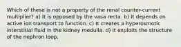 Which of these is not a property of the renal counter-current multiplier? a) It is opposed by the vasa recta. b) It depends on active ion transport to function. c) It creates a hyperosmotic interstitial fluid in the kidney medulla. d) It exploits the structure of the nephron loop.