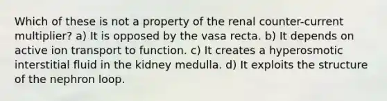 Which of these is not a property of the renal counter-current multiplier? a) It is opposed by the vasa recta. b) It depends on active ion transport to function. c) It creates a hyperosmotic interstitial fluid in the kidney medulla. d) It exploits the structure of the nephron loop.