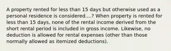 A property rented for less than 15 days but otherwise used as a personal residence is considered....? When property is rented for less than 15 days, none of the rental income derived from the short rental period is included in gross income. Likewise, no deduction is allowed for rental expenses (other than those normally allowed as itemized deductions).