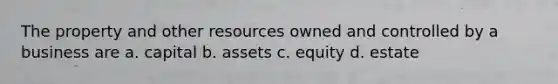 The property and other resources owned and controlled by a business are a. capital b. assets c. equity d. estate