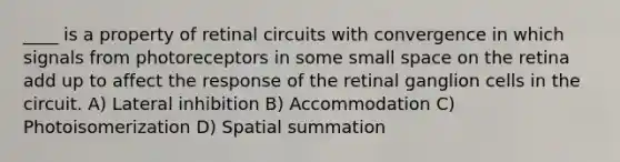 ____ is a property of retinal circuits with convergence in which signals from photoreceptors in some small space on the retina add up to affect the response of the retinal ganglion cells in the circuit. A) Lateral inhibition B) Accommodation C) Photoisomerization D) Spatial summation