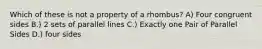 Which of these is not a property of a rhombus? A) Four congruent sides B.) 2 sets of parallel lines C.) Exactly one Pair of Parallel Sides D.) four sides