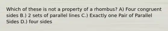 Which of these is not a property of a rhombus? A) Four congruent sides B.) 2 sets of <a href='https://www.questionai.com/knowledge/kmhV0cfzq2-parallel-lines' class='anchor-knowledge'>parallel lines</a> C.) Exactly one Pair of Parallel Sides D.) four sides