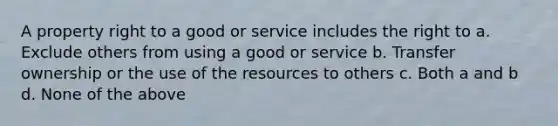 A property right to a good or service includes the right to a. Exclude others from using a good or service b. Transfer ownership or the use of the resources to others c. Both a and b d. None of the above