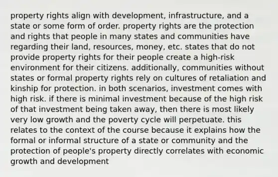 property rights align with development, infrastructure, and a state or some form of order. property rights are the protection and rights that people in many states and communities have regarding their land, resources, money, etc. states that do not provide property rights for their people create a high-risk environment for their citizens. additionally, communities without states or formal property rights rely on cultures of retaliation and kinship for protection. in both scenarios, investment comes with high risk. if there is minimal investment because of the high risk of that investment being taken away, then there is most likely very low growth and the poverty cycle will perpetuate. this relates to the context of the course because it explains how the formal or informal structure of a state or community and the protection of people's property directly correlates with economic growth and development