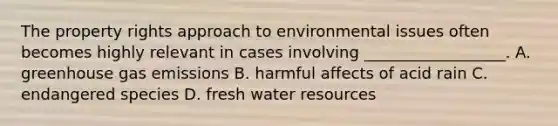 The property rights approach to environmental issues often becomes highly relevant in cases involving __________________. A. greenhouse gas emissions B. harmful affects of acid rain C. endangered species D. fresh water resources