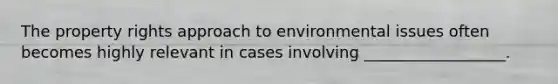 The property rights approach to environmental issues often becomes highly relevant in cases involving __________________.