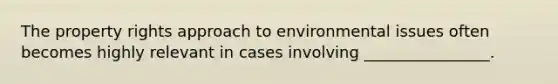 The property rights approach to environmental issues often becomes highly relevant in cases involving ________________.