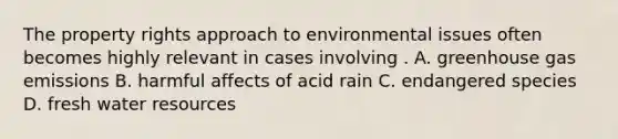 The property rights approach to environmental issues often becomes highly relevant in cases involving . A. greenhouse gas emissions B. harmful affects of acid rain C. endangered species D. fresh water resources