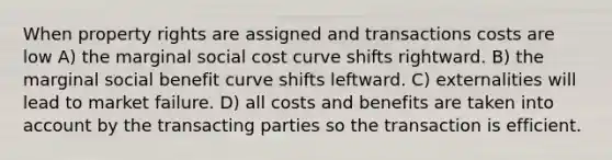 When property rights are assigned and transactions costs are low A) the marginal social cost curve shifts rightward. B) the marginal social benefit curve shifts leftward. C) externalities will lead to market failure. D) all costs and benefits are taken into account by the transacting parties so the transaction is efficient.