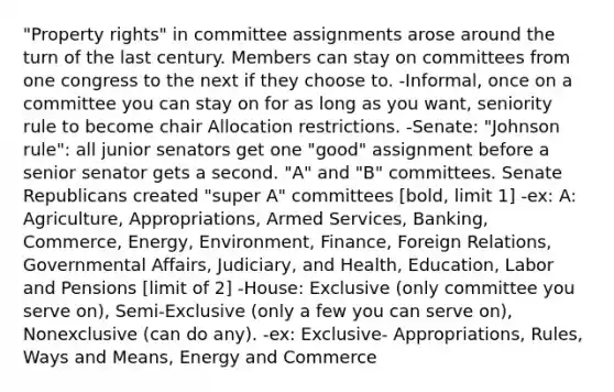 "Property rights" in committee assignments arose around the turn of the last century. Members can stay on committees from one congress to the next if they choose to. -Informal, once on a committee you can stay on for as long as you want, seniority rule to become chair Allocation restrictions. -Senate: "Johnson rule": all junior senators get one "good" assignment before a senior senator gets a second. "A" and "B" committees. Senate Republicans created "super A" committees [bold, limit 1] -ex: A: Agriculture, Appropriations, Armed Services, Banking, Commerce, Energy, Environment, Finance, Foreign Relations, Governmental Affairs, Judiciary, and Health, Education, Labor and Pensions [limit of 2] -House: Exclusive (only committee you serve on), Semi-Exclusive (only a few you can serve on), Nonexclusive (can do any). -ex: Exclusive- Appropriations, Rules, Ways and Means, Energy and Commerce