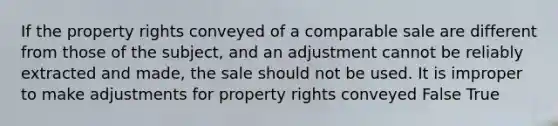 If the property rights conveyed of a comparable sale are different from those of the subject, and an adjustment cannot be reliably extracted and made, the sale should not be used. It is improper to make adjustments for property rights conveyed False True