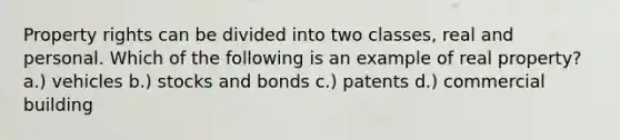 Property rights can be divided into two classes, real and personal. Which of the following is an example of real property? a.) vehicles b.) stocks and bonds c.) patents d.) commercial building