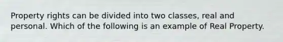 Property rights can be divided into two classes, real and personal. Which of the following is an example of Real Property.
