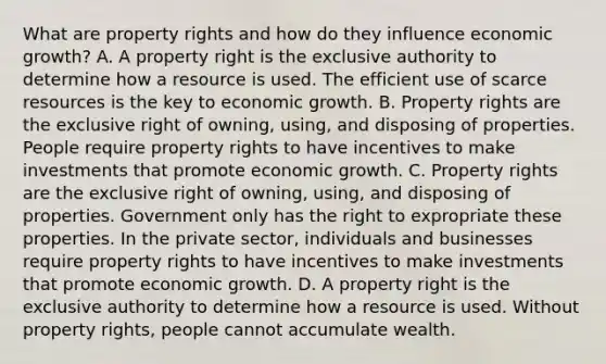 What are property rights and how do they influence economic​ growth? A. A property right is the exclusive authority to determine how a resource is used. The efficient use of scarce resources is the key to economic growth. B. Property rights are the exclusive right of​ owning, using, and disposing of properties. People require property rights to have incentives to make investments that promote economic growth. C. Property rights are the exclusive right of​ owning, using, and disposing of properties. Government only has the right to expropriate these properties. In the private​ sector, individuals and businesses require property rights to have incentives to make investments that promote economic growth. D. A property right is the exclusive authority to determine how a resource is used. Without property​ rights, people cannot accumulate wealth.