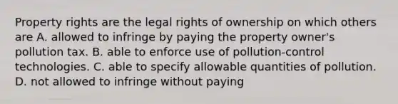 Property rights are the legal rights of ownership on which others are A. allowed to infringe by paying the property owner's pollution tax. B. able to enforce use of pollution-control technologies. C. able to specify allowable quantities of pollution. D. not allowed to infringe without paying