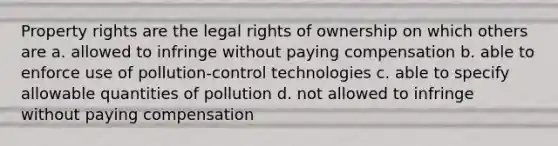 Property rights are the legal rights of ownership on which others are a. allowed to infringe without paying compensation b. able to enforce use of pollution-control technologies c. able to specify allowable quantities of pollution d. not allowed to infringe without paying compensation