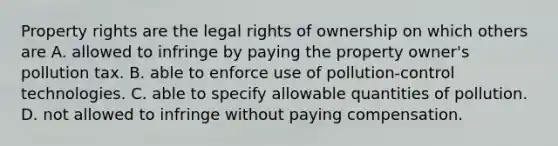 Property rights are the legal rights of ownership on which others are A. allowed to infringe by paying the property owner's pollution tax. B. able to enforce use of pollution-control technologies. C. able to specify allowable quantities of pollution. D. not allowed to infringe without paying compensation.