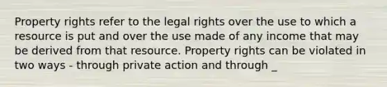 Property rights refer to the legal rights over the use to which a resource is put and over the use made of any income that may be derived from that resource. Property rights can be violated in two ways - through private action and through _