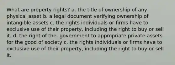 What are property rights? a. the title of ownership of any physical asset b. a legal document verifying ownership of intangible assets c. the rights individuals or firms have to exclusive use of their property, including the right to buy or sell it. d. the right of the. government to appropriate private assets for the good of society c. the rights individuals or firms have to exclusive use of their property, including the right to buy or sell it.