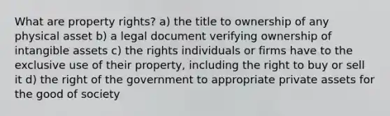 What are property rights? a) the title to ownership of any physical asset b) a legal document verifying ownership of intangible assets c) the rights individuals or firms have to the exclusive use of their property, including the right to buy or sell it d) the right of the government to appropriate private assets for the good of society