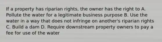 If a property has riparian rights, the owner has the right to A. Pollute the water for a legitimate business purpose B. Use the water in a way that does not infringe on another's riparian rights C. Build a dam D. Require downstream property owners to pay a fee for use of the water