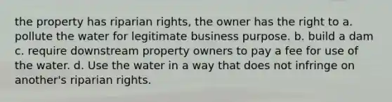 the property has riparian rights, the owner has the right to a. pollute the water for legitimate business purpose. b. build a dam c. require downstream property owners to pay a fee for use of the water. d. Use the water in a way that does not infringe on another's riparian rights.