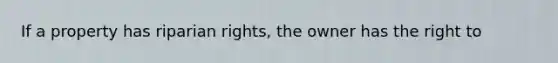 If a property has riparian rights, the owner has the right to