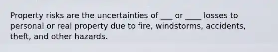 Property risks are the uncertainties of ___ or ____ losses to personal or real property due to fire, windstorms, accidents, theft, and other hazards.