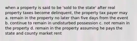 when a property is said to be 'sold to the state' after real property taxes become delinquent, the property tax payer may a. remain in the property no later than five days from the event b. continue to remain in undisturbed possession c. not remain in the property d. remain in the property assuming he pays the state and county market rent